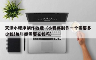 乐清天津小程序制作收费（小程序制作一个需要多少钱!每年都需要交钱吗）